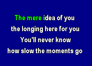 The mere idea of you
the longing here for you
You'll never know

how slow the moments go