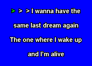 .5 r t' I wanna have the

same last dream again

The one where I wake up

and Pm alive