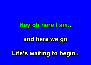 Hey oh here I am..

and here we go

Life s waiting to begin..