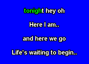 tonight hey oh
Here I am..

and here we go

Life s waiting to begin..