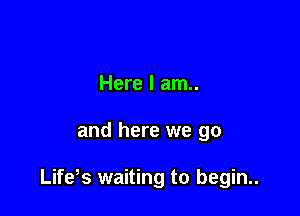 Here I am..

and here we go

Life s waiting to begin..