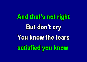 And that's not right
But don't cry

You know the tears
satisfied you know