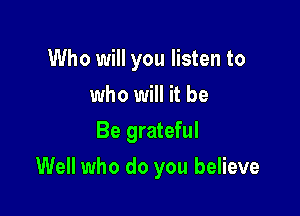 Who will you listen to
who will it be
Be grateful

Well who do you believe