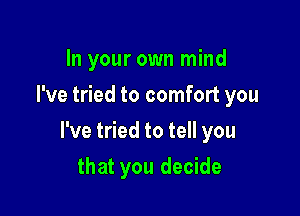 In your own mind
I've tried to comfort you

I've tried to tell you

that you decide