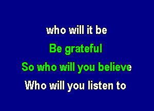 who will it be
Be grateful

So who will you believe

Who will you listen to
