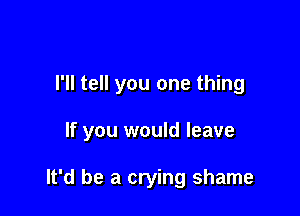 I'll tell you one thing

If you would leave

It'd be a crying shame