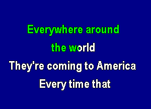 Everywhere around
the world

They're coming to America

Every time that