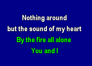 Nothing around

but the sound of my heart

By the fire all alone
You and I