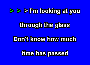 z? r) Pm looking at you

through the glass

Don't know how much

time has passed