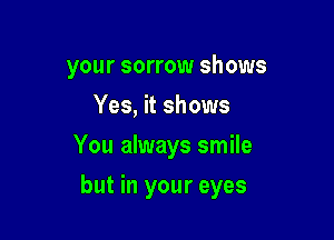 your sorrow shows
Yes, it shows
You always smile

but in your eyes