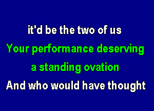 it'd be the two of us
Your performance deserving
a standing ovation

And who would have thought