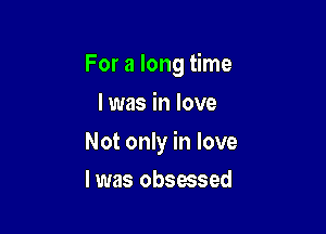 For a long time
I was in love

Not only in love

I was obsessed