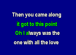 Then you came along

it got to this point

Oh I always was the
one with all the love