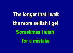 The longer that I wait

the more selfish I get

Sometimw I wish
for a mistake