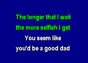 The longer that I wait

the more selfish I get

You seem like
you'd be a good dad