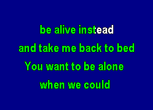 be alive instead
and take me back to bed

You want to be alone

when we could