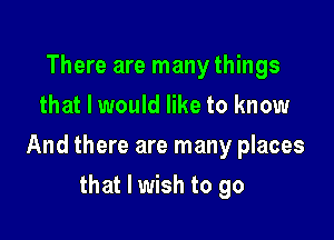 There are many things
that I would like to know

And there are many places

that I wish to go