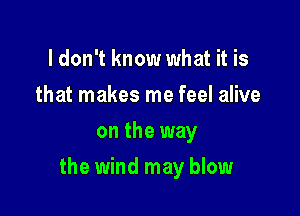 ldon't know what it is
that makes me feel alive
on the way

the wind may blow