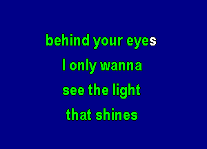behind your eyes

I only wanna
see the light
that shines