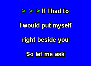 ? ?lflhadto

I would put myself

right beside you

So let me ask