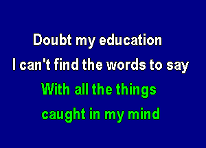 Doubt my education
I can't find the words to say

With all the things
caught in my mind