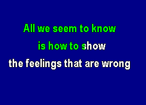 All we seem to know
is how to show

the feelings that are wrong