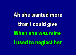 Ah she wanted more
than I could give
When she was mine

lused to neglect her