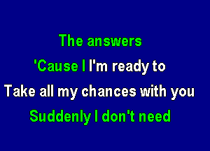 The answers
'Cause I I'm ready to

Take all my chances with you
Suddenly I don't need