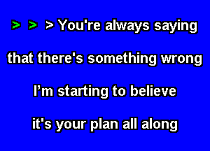 You're always saying
that there's something wrong
Pm starting to believe

it's your plan all along