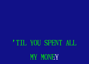 TIL YOU SPENT ALL
MY MONEY