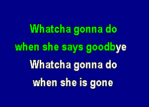 Whatcha gonna do
when she says goodbye
Whatcha gonna do

when she is gone