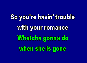 So you're havin' trouble
with your romance
Whatcha gonna do

when she is gone