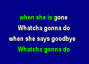 when she is gone
Whatcha gonna do

when she says goodbye

Whatcha gonna do
