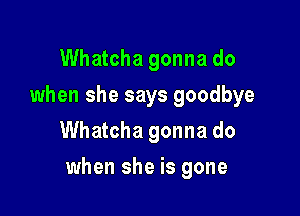 Whatcha gonna do
when she says goodbye
Whatcha gonna do

when she is gone