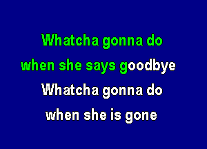 Whatcha gonna do
when she says goodbye
Whatcha gonna do

when she is gone