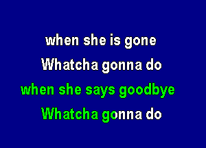 when she is gone
Whatcha gonna do

when she says goodbye

Whatcha gonna do
