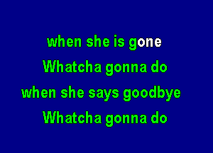 when she is gone
Whatcha gonna do

when she says goodbye

Whatcha gonna do