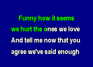Funny how it seems
we hurt the ones we love

And tell me now that you

agree we've said enough