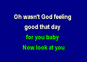 0h wasn't God feeling
good that day

for you baby

Now look at you