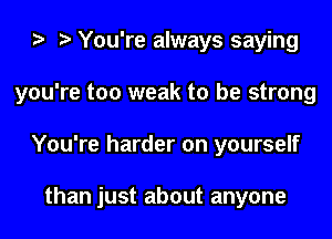 You're always saying
you're too weak to be strong
You're harder on yourself

than just about anyone