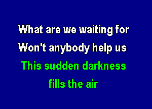 What are we waiting for

Won't anybody help us

This sudden darkness
fills the air