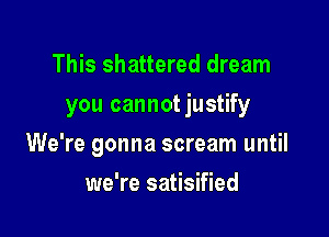 This shattered dream
you cannotjustify

We're gonna scream until

we're satisified