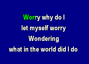 Worry why do I
let myself worry

Wondering
what in the world did I do