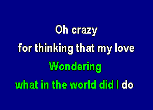 0h crazy
for thinking that my love

Wondering
what in the world did I do