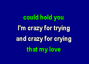 could hold you
I'm crazy fortrying

and crazy for crying

that my love