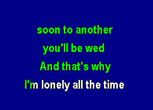 soon to another
you'll be wed

And that's why
I'm lonely all the time