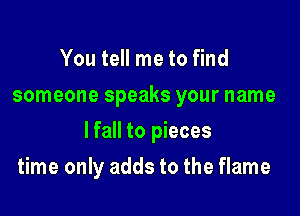 You tell me to find
someone speaks your name

lfall to pieces

time only adds to the flame