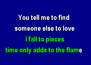 You tell me to find
someone else to love

lfall to pieces

time only adds to the flame