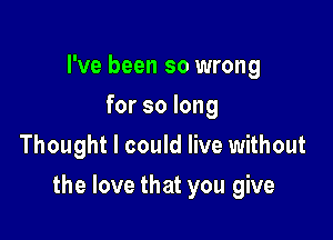 I've been so wrong
for so long
Thought I could live without

the love that you give