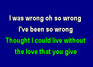 l was wrong oh so wrong
I've been so wrong
Thought I could live without

the love that you give